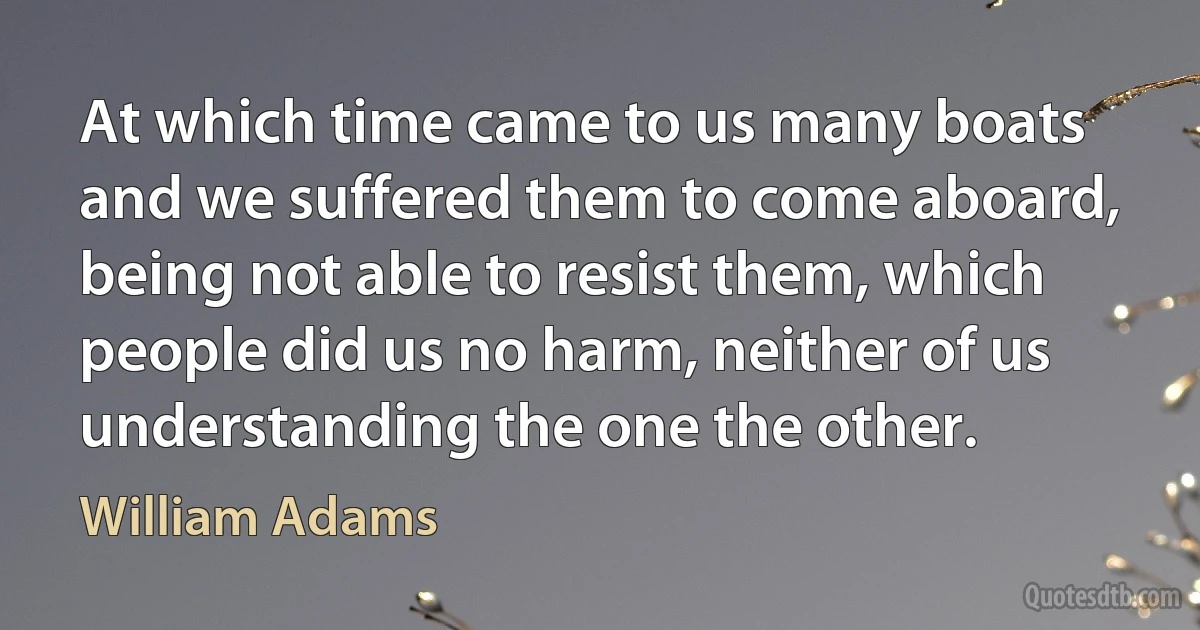 At which time came to us many boats and we suffered them to come aboard, being not able to resist them, which people did us no harm, neither of us understanding the one the other. (William Adams)