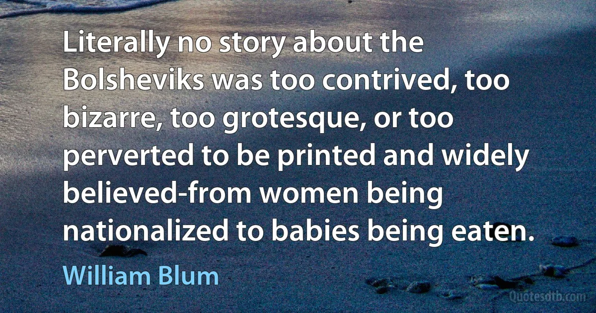 Literally no story about the Bolsheviks was too contrived, too bizarre, too grotesque, or too perverted to be printed and widely believed-from women being nationalized to babies being eaten. (William Blum)