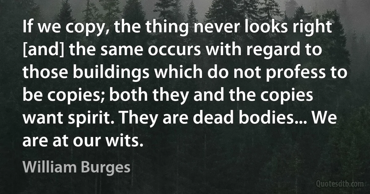 If we copy, the thing never looks right [and] the same occurs with regard to those buildings which do not profess to be copies; both they and the copies want spirit. They are dead bodies... We are at our wits. (William Burges)