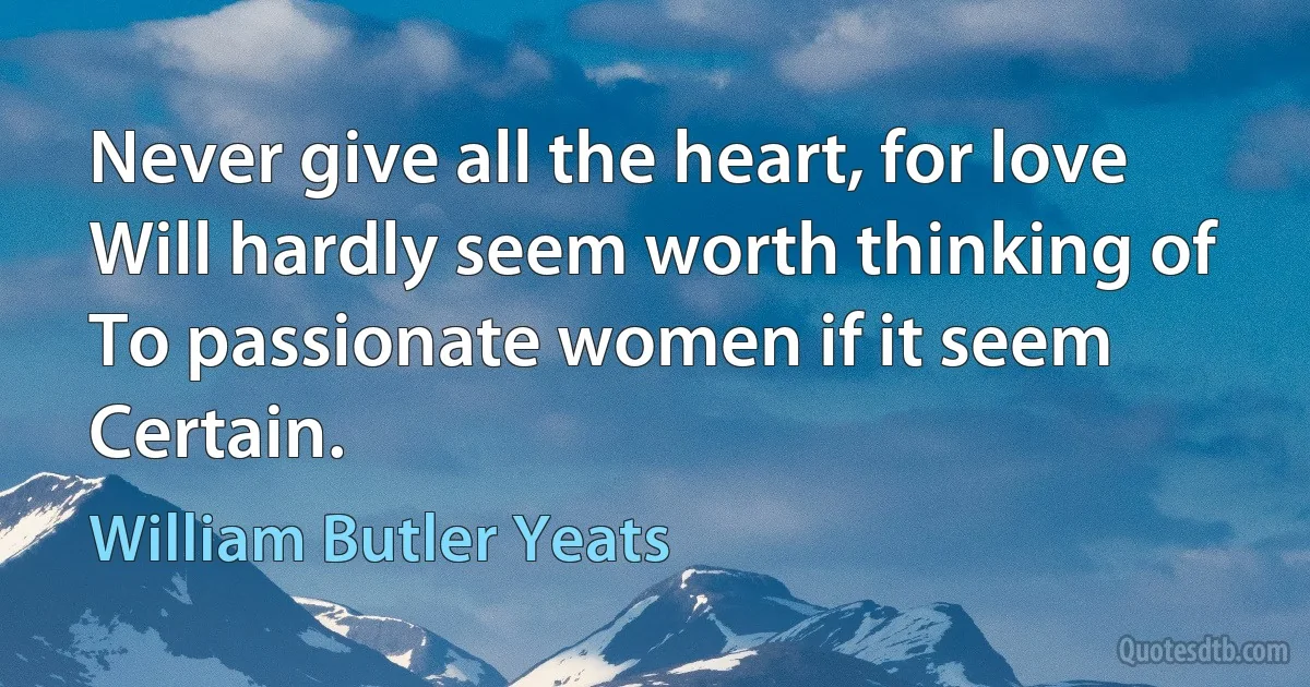 Never give all the heart, for love
Will hardly seem worth thinking of
To passionate women if it seem
Certain. (William Butler Yeats)