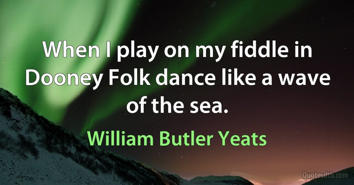 When I play on my fiddle in Dooney Folk dance like a wave of the sea. (William Butler Yeats)