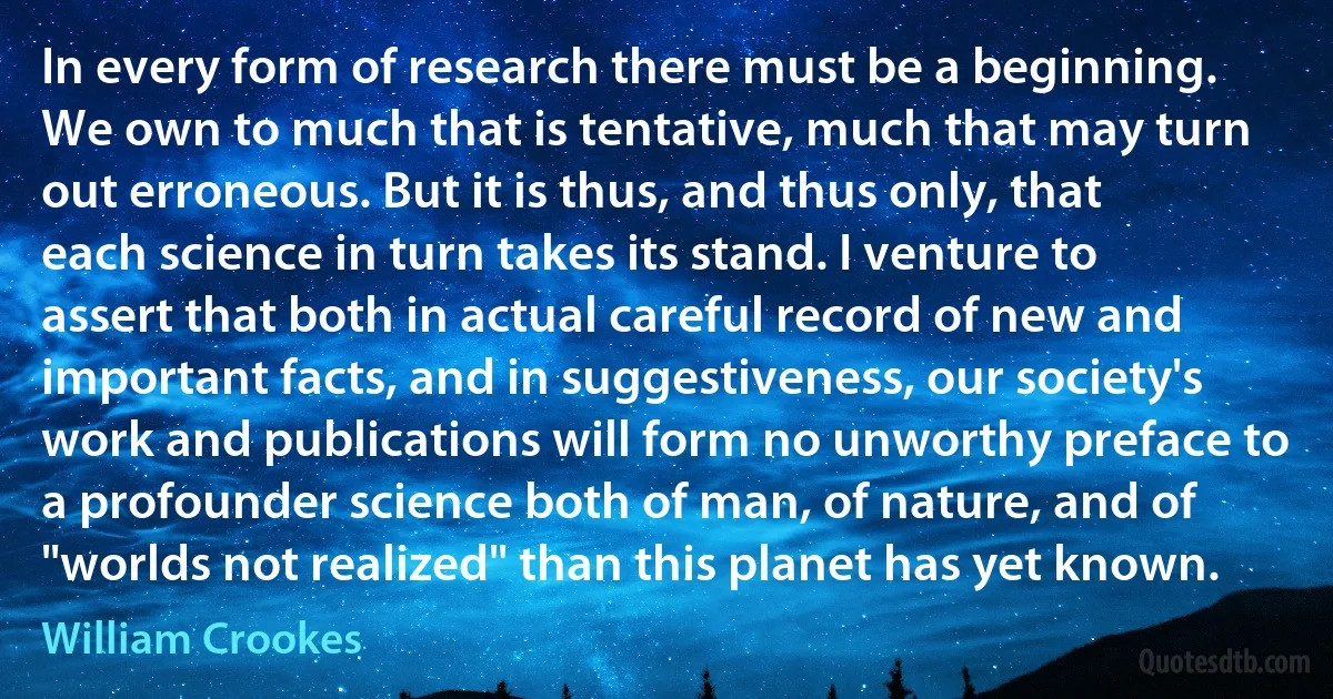 In every form of research there must be a beginning. We own to much that is tentative, much that may turn out erroneous. But it is thus, and thus only, that each science in turn takes its stand. I venture to assert that both in actual careful record of new and important facts, and in suggestiveness, our society's work and publications will form no unworthy preface to a profounder science both of man, of nature, and of "worlds not realized" than this planet has yet known. (William Crookes)