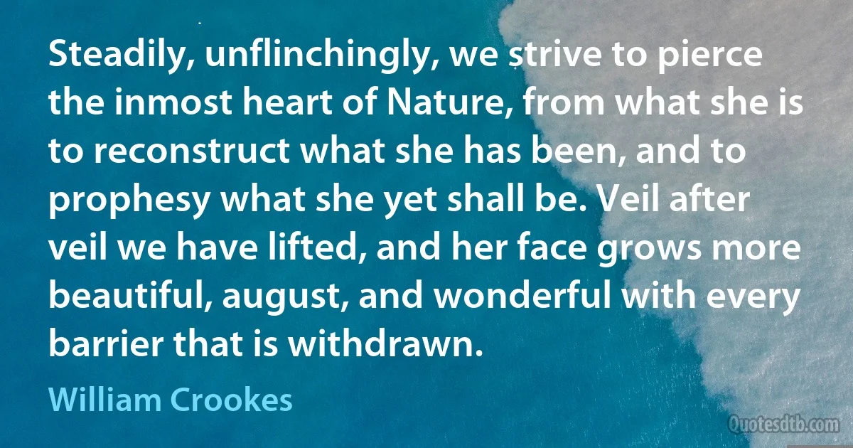 Steadily, unflinchingly, we strive to pierce the inmost heart of Nature, from what she is to reconstruct what she has been, and to prophesy what she yet shall be. Veil after veil we have lifted, and her face grows more beautiful, august, and wonderful with every barrier that is withdrawn. (William Crookes)