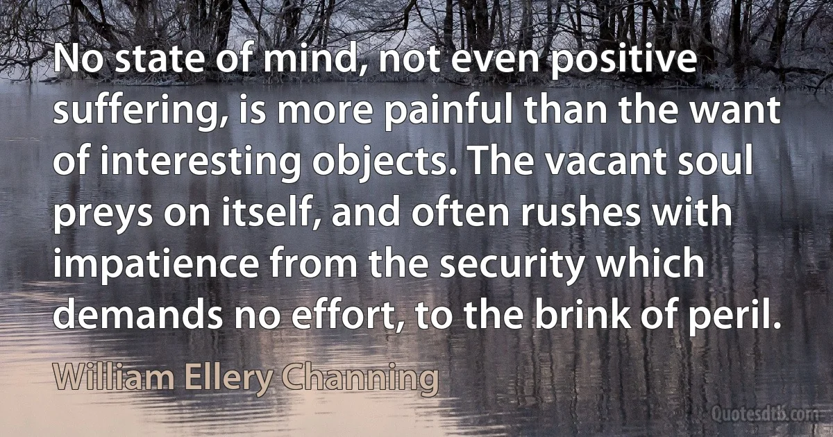 No state of mind, not even positive suffering, is more painful than the want of interesting objects. The vacant soul preys on itself, and often rushes with impatience from the security which demands no effort, to the brink of peril. (William Ellery Channing)