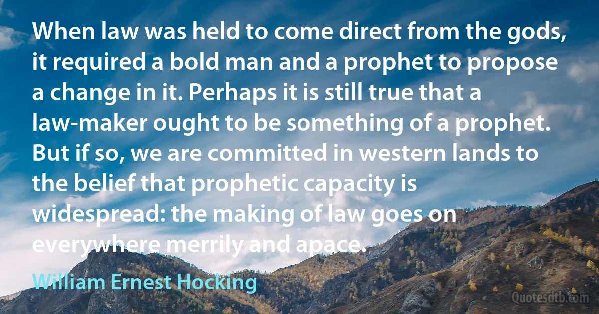 When law was held to come direct from the gods, it required a bold man and a prophet to propose a change in it. Perhaps it is still true that a law-maker ought to be something of a prophet. But if so, we are committed in western lands to the belief that prophetic capacity is widespread: the making of law goes on everywhere merrily and apace. (William Ernest Hocking)