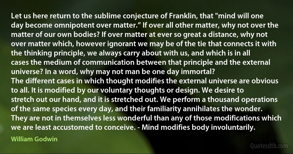 Let us here return to the sublime conjecture of Franklin, that "mind will one day become omnipotent over matter.” If over all other matter, why not over the matter of our own bodies? If over matter at ever so great a distance, why not over matter which, however ignorant we may be of the tie that connects it with the thinking principle, we always carry about with us, and which is in all cases the medium of communication between that principle and the external universe? In a word, why may not man be one day immortal?
The different cases in which thought modifies the external universe are obvious to all. It is modified by our voluntary thoughts or design. We desire to stretch out our hand, and it is stretched out. We perform a thousand operations of the same species every day, and their familiarity annihilates the wonder. They are not in themselves less wonderful than any of those modifications which we are least accustomed to conceive. - Mind modifies body involuntarily. (William Godwin)