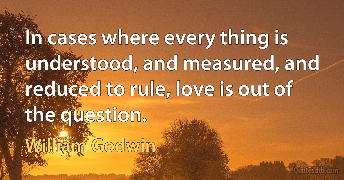 In cases where every thing is understood, and measured, and reduced to rule, love is out of the question. (William Godwin)