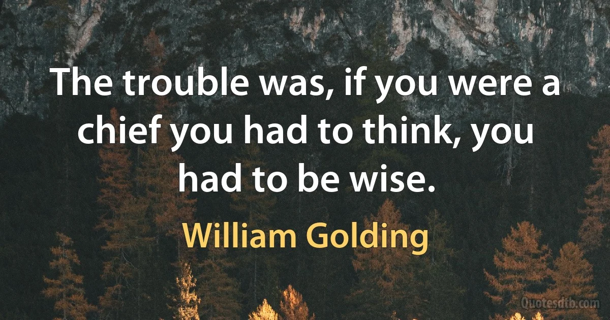 The trouble was, if you were a chief you had to think, you had to be wise. (William Golding)