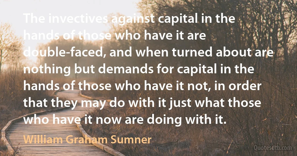 The invectives against capital in the hands of those who have it are double-faced, and when turned about are nothing but demands for capital in the hands of those who have it not, in order that they may do with it just what those who have it now are doing with it. (William Graham Sumner)