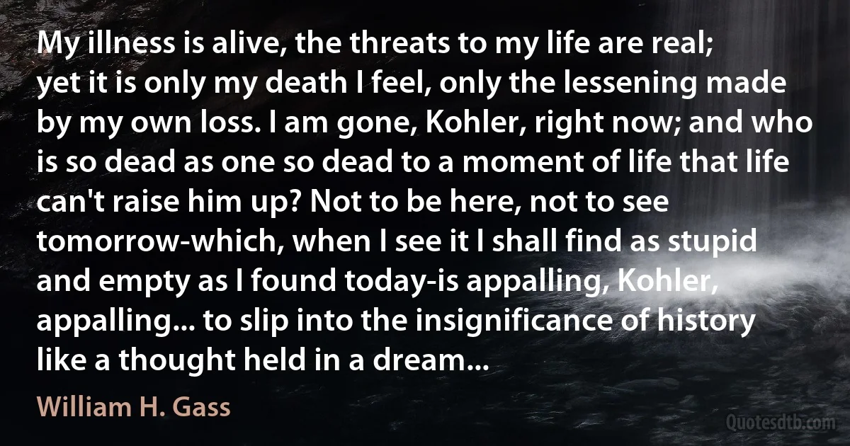 My illness is alive, the threats to my life are real; yet it is only my death I feel, only the lessening made by my own loss. I am gone, Kohler, right now; and who is so dead as one so dead to a moment of life that life can't raise him up? Not to be here, not to see tomorrow-which, when I see it I shall find as stupid and empty as I found today-is appalling, Kohler, appalling... to slip into the insignificance of history like a thought held in a dream... (William H. Gass)