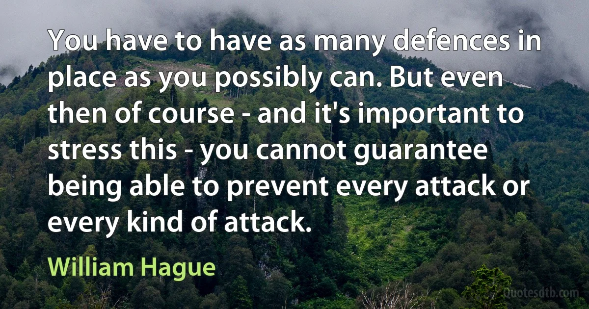 You have to have as many defences in place as you possibly can. But even then of course - and it's important to stress this - you cannot guarantee being able to prevent every attack or every kind of attack. (William Hague)