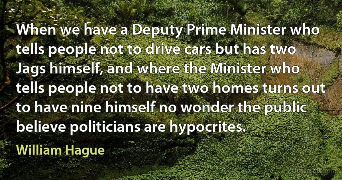 When we have a Deputy Prime Minister who tells people not to drive cars but has two Jags himself, and where the Minister who tells people not to have two homes turns out to have nine himself no wonder the public believe politicians are hypocrites. (William Hague)