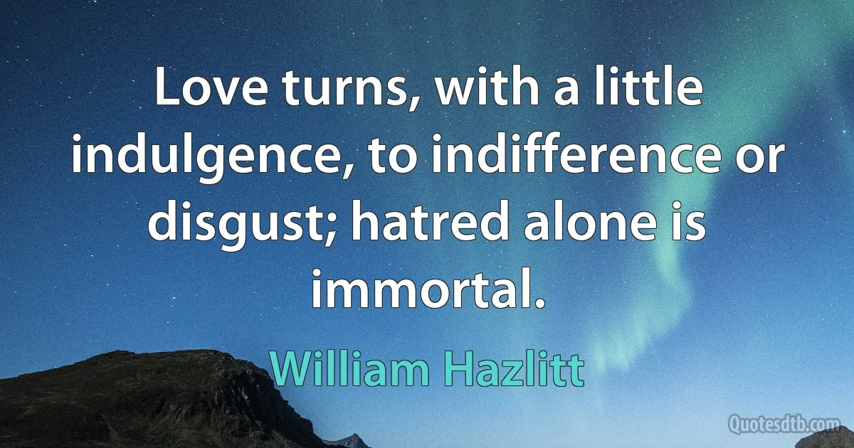 Love turns, with a little indulgence, to indifference or disgust; hatred alone is immortal. (William Hazlitt)