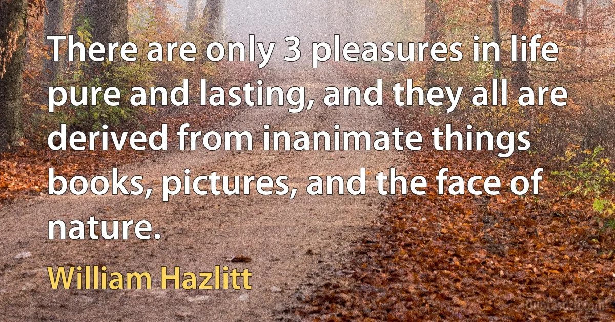 There are only 3 pleasures in life pure and lasting, and they all are derived from inanimate things books, pictures, and the face of nature. (William Hazlitt)