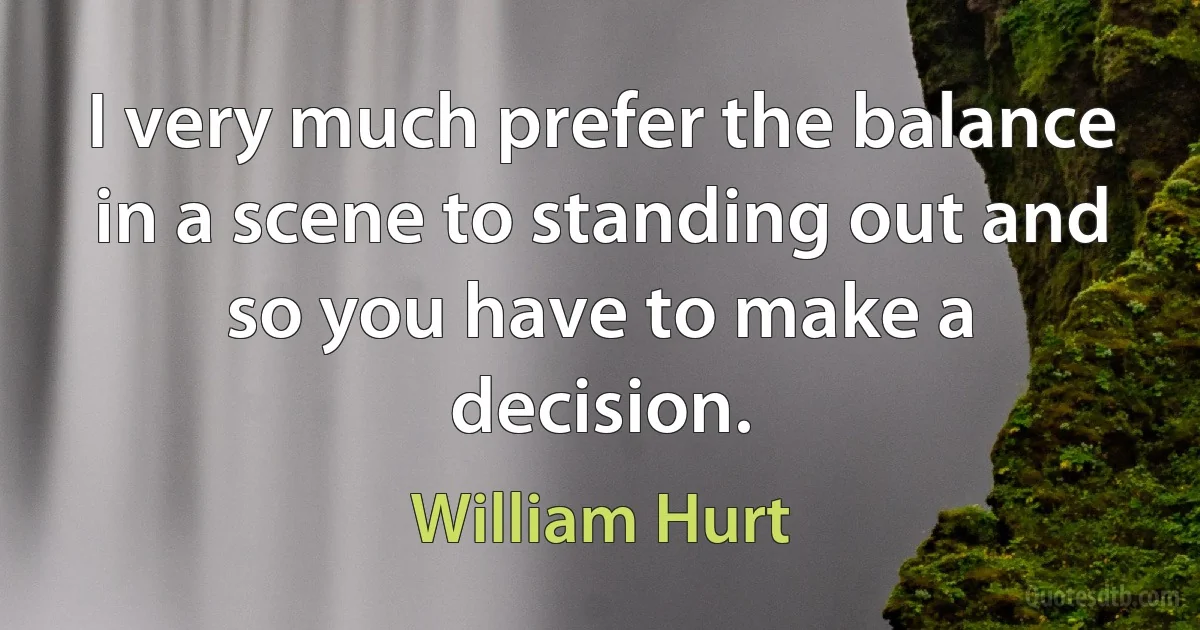 I very much prefer the balance in a scene to standing out and so you have to make a decision. (William Hurt)