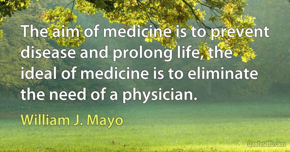 The aim of medicine is to prevent disease and prolong life, the ideal of medicine is to eliminate the need of a physician. (William J. Mayo)