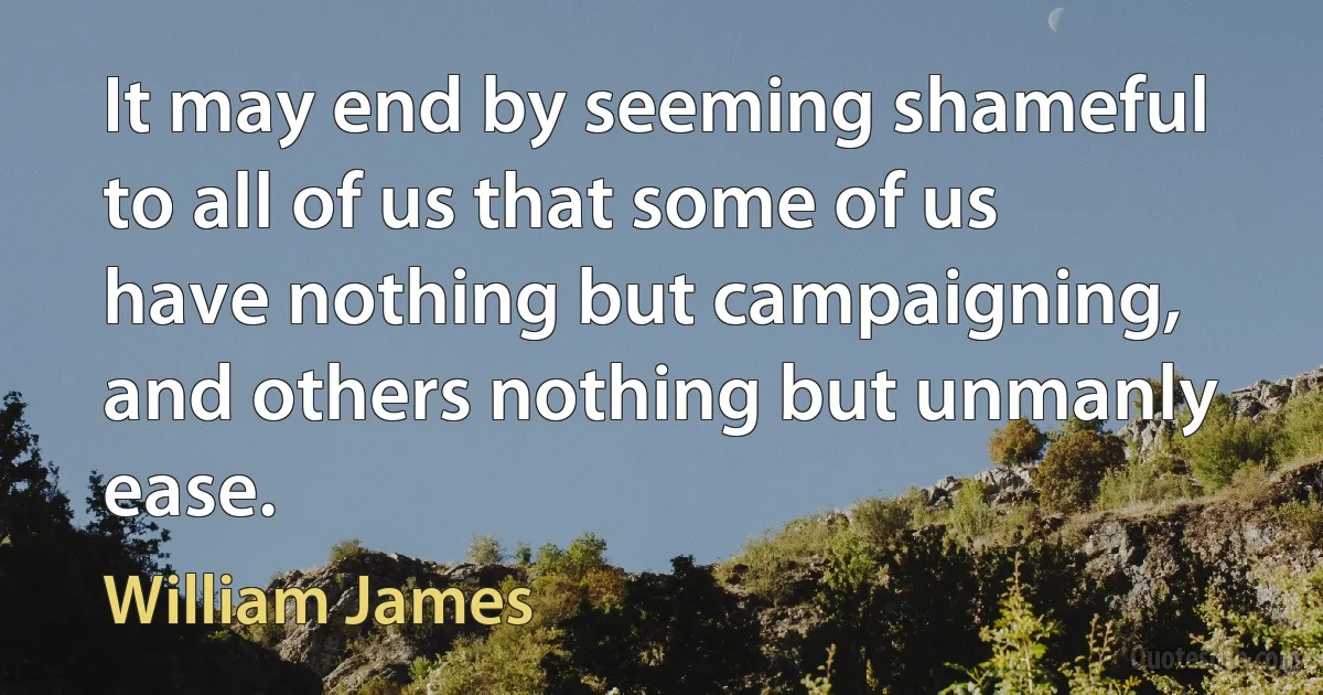 It may end by seeming shameful to all of us that some of us have nothing but campaigning, and others nothing but unmanly ease. (William James)