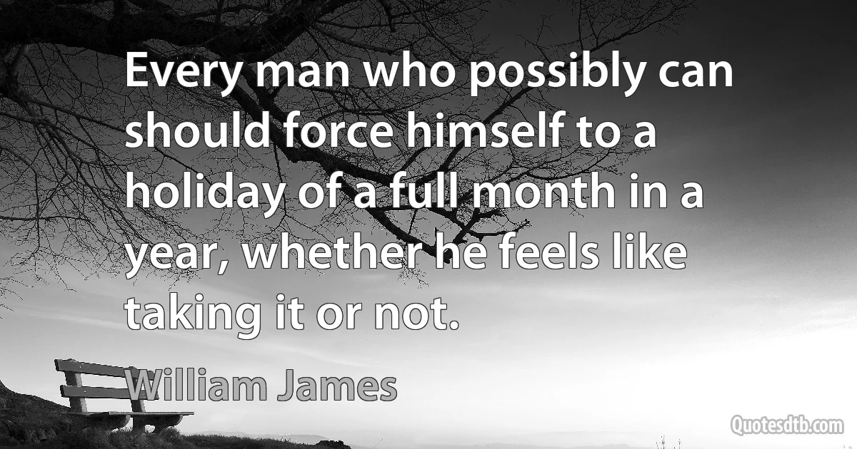 Every man who possibly can should force himself to a holiday of a full month in a year, whether he feels like taking it or not. (William James)