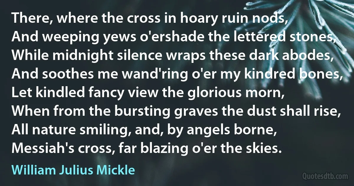 There, where the cross in hoary ruin nods,
And weeping yews o'ershade the lettered stones,
While midnight silence wraps these dark abodes,
And soothes me wand'ring o'er my kindred bones,
Let kindled fancy view the glorious morn,
When from the bursting graves the dust shall rise,
All nature smiling, and, by angels borne,
Messiah's cross, far blazing o'er the skies. (William Julius Mickle)