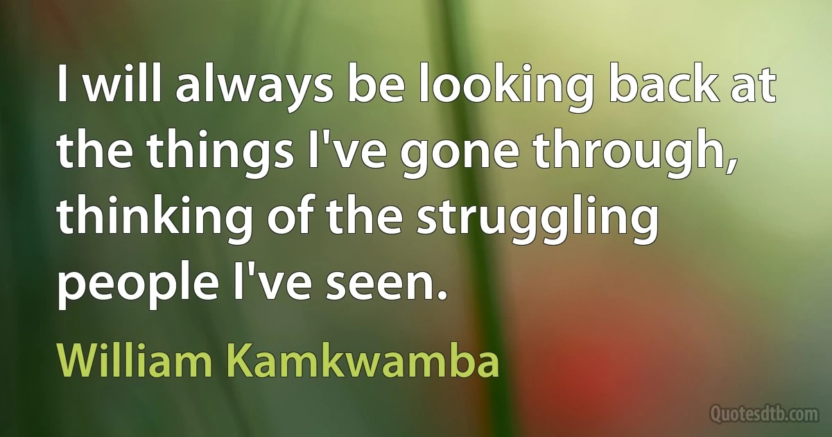 I will always be looking back at the things I've gone through, thinking of the struggling people I've seen. (William Kamkwamba)