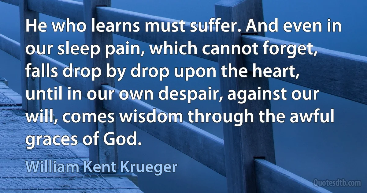 He who learns must suffer. And even in our sleep pain, which cannot forget, falls drop by drop upon the heart, until in our own despair, against our will, comes wisdom through the awful graces of God. (William Kent Krueger)