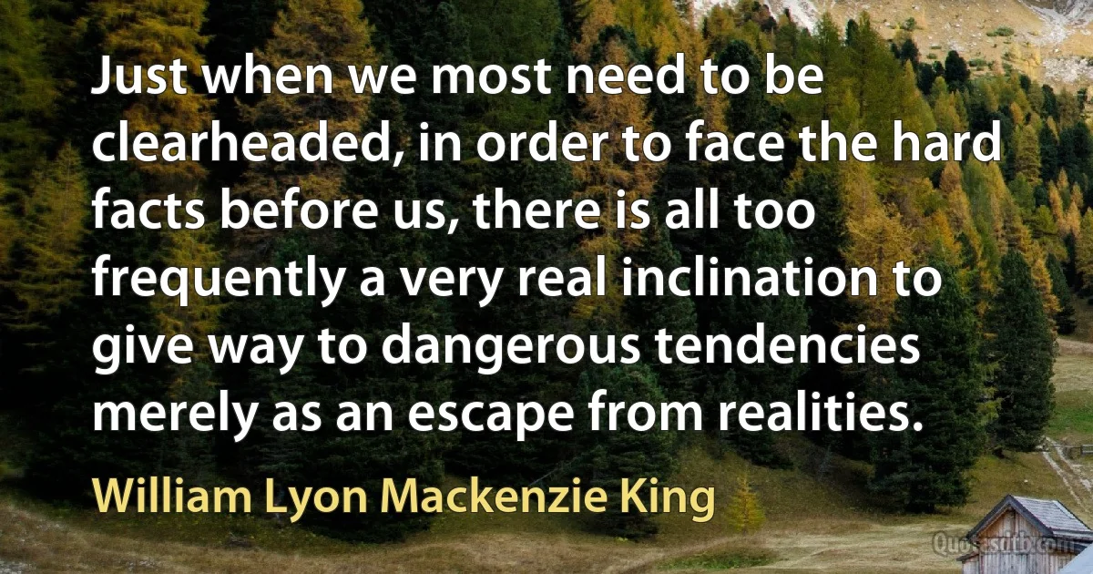 Just when we most need to be clearheaded, in order to face the hard facts before us, there is all too frequently a very real inclination to give way to dangerous tendencies merely as an escape from realities. (William Lyon Mackenzie King)