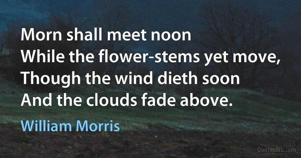 Morn shall meet noon
While the flower-stems yet move,
Though the wind dieth soon
And the clouds fade above. (William Morris)