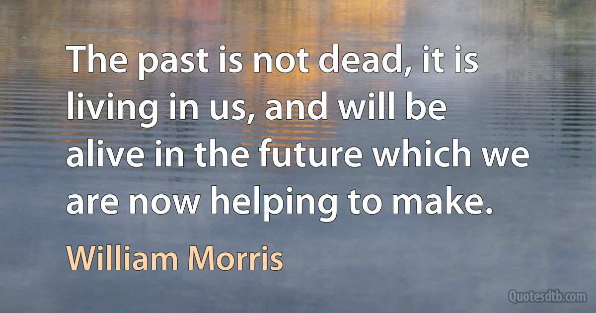 The past is not dead, it is living in us, and will be alive in the future which we are now helping to make. (William Morris)