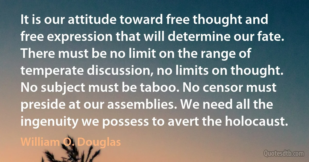 It is our attitude toward free thought and free expression that will determine our fate. There must be no limit on the range of temperate discussion, no limits on thought. No subject must be taboo. No censor must preside at our assemblies. We need all the ingenuity we possess to avert the holocaust. (William O. Douglas)