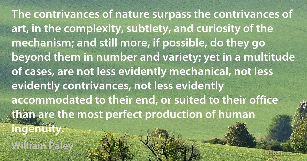 The contrivances of nature surpass the contrivances of art, in the complexity, subtlety, and curiosity of the mechanism; and still more, if possible, do they go beyond them in number and variety; yet in a multitude of cases, are not less evidently mechanical, not less evidently contrivances, not less evidently accommodated to their end, or suited to their office than are the most perfect production of human ingenuity. (William Paley)