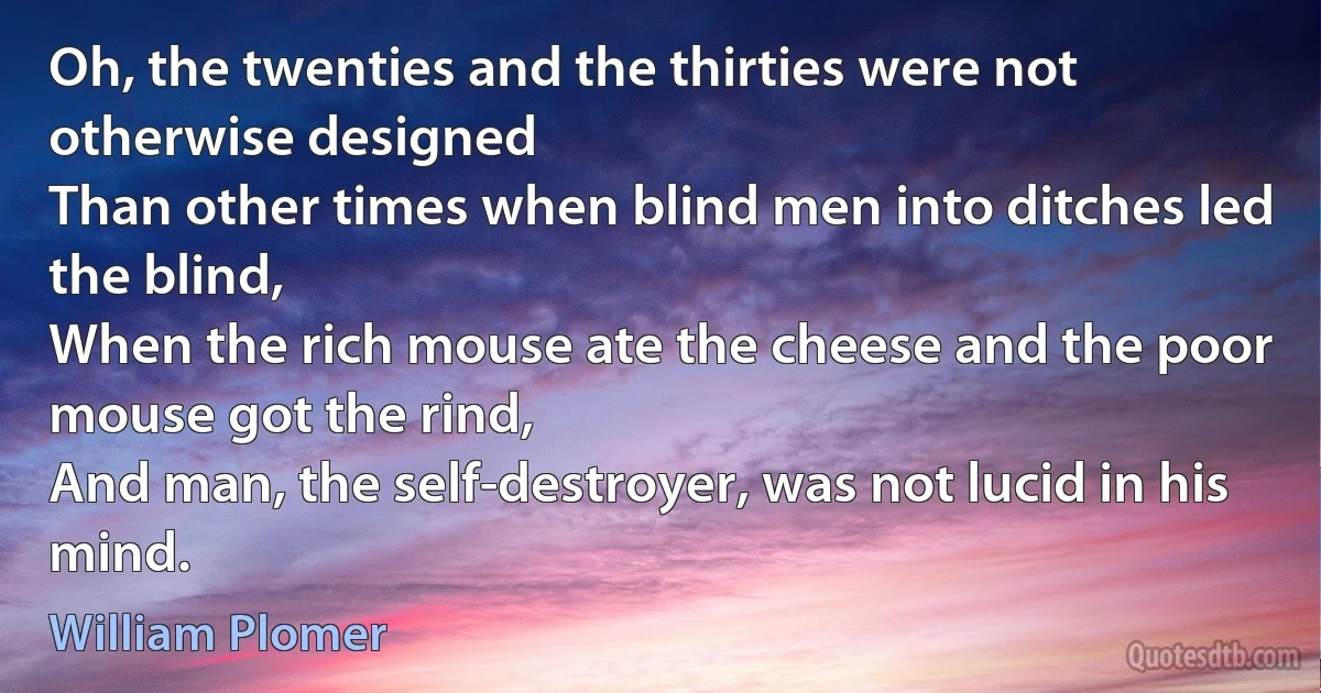 Oh, the twenties and the thirties were not otherwise designed
Than other times when blind men into ditches led the blind,
When the rich mouse ate the cheese and the poor mouse got the rind,
And man, the self-destroyer, was not lucid in his mind. (William Plomer)