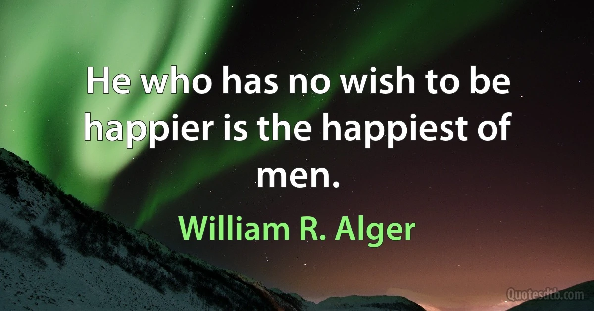 He who has no wish to be happier is the happiest of men. (William R. Alger)