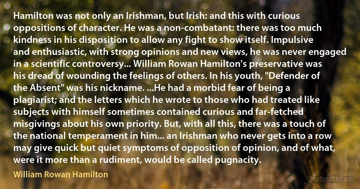 Hamilton was not only an Irishman, but Irish: and this with curious oppositions of character. He was a non-combatant: there was too much kindness in his disposition to allow any fight to show itself. Impulsive and enthusiastic, with strong opinions and new views, he was never engaged in a scientific controversy... William Rowan Hamilton's preservative was his dread of wounding the feelings of others. In his youth, "Defender of the Absent" was his nickname. ...He had a morbid fear of being a plagiarist; and the letters which he wrote to those who had treated like subjects with himself sometimes contained curious and far-fetched misgivings about his own priority. But, with all this, there was a touch of the national temperament in him... an Irishman who never gets into a row may give quick but quiet symptoms of opposition of opinion, and of what, were it more than a rudiment, would be called pugnacity. (William Rowan Hamilton)