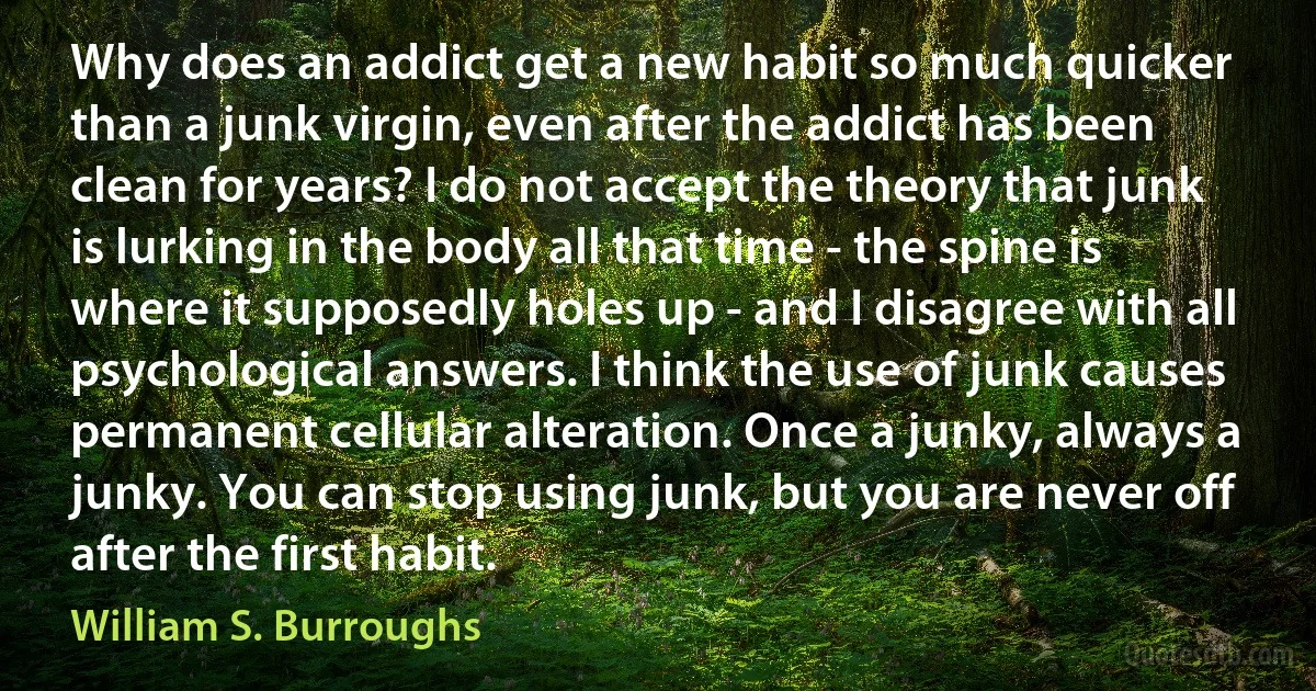 Why does an addict get a new habit so much quicker than a junk virgin, even after the addict has been clean for years? I do not accept the theory that junk is lurking in the body all that time - the spine is where it supposedly holes up - and I disagree with all psychological answers. I think the use of junk causes permanent cellular alteration. Once a junky, always a junky. You can stop using junk, but you are never off after the first habit. (William S. Burroughs)