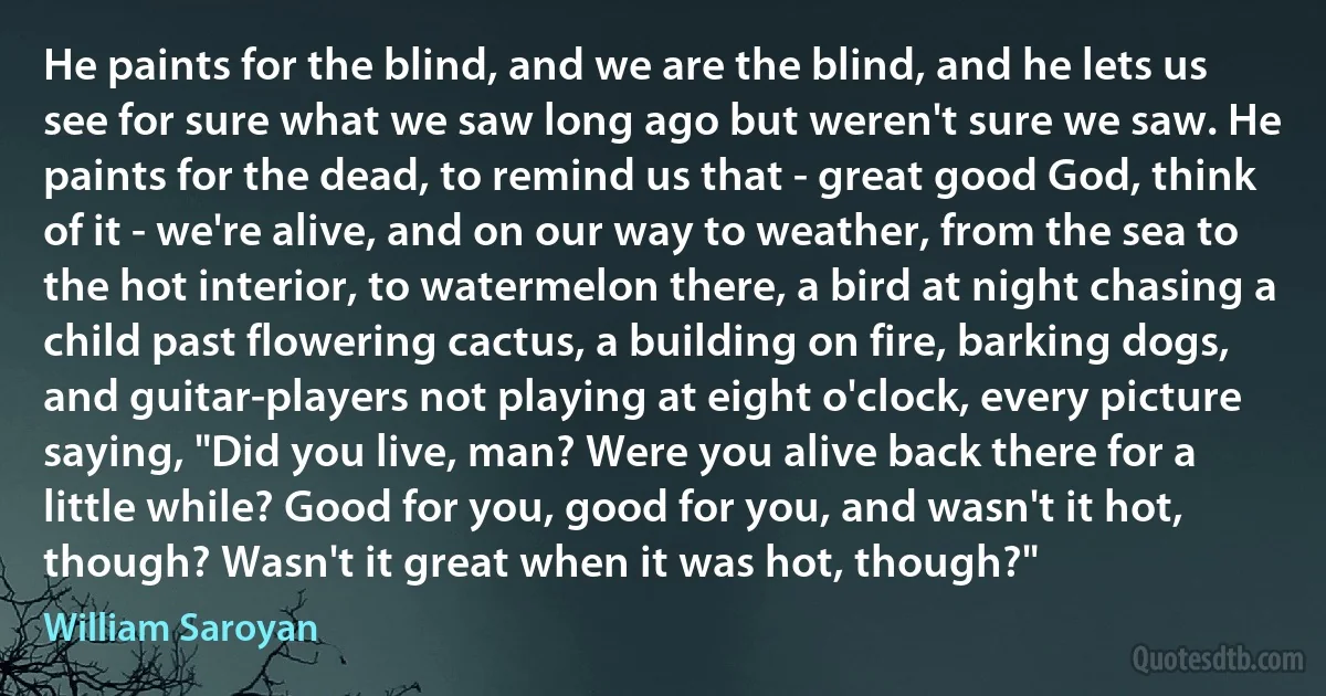 He paints for the blind, and we are the blind, and he lets us see for sure what we saw long ago but weren't sure we saw. He paints for the dead, to remind us that - great good God, think of it - we're alive, and on our way to weather, from the sea to the hot interior, to watermelon there, a bird at night chasing a child past flowering cactus, a building on fire, barking dogs, and guitar-players not playing at eight o'clock, every picture saying, "Did you live, man? Were you alive back there for a little while? Good for you, good for you, and wasn't it hot, though? Wasn't it great when it was hot, though?" (William Saroyan)