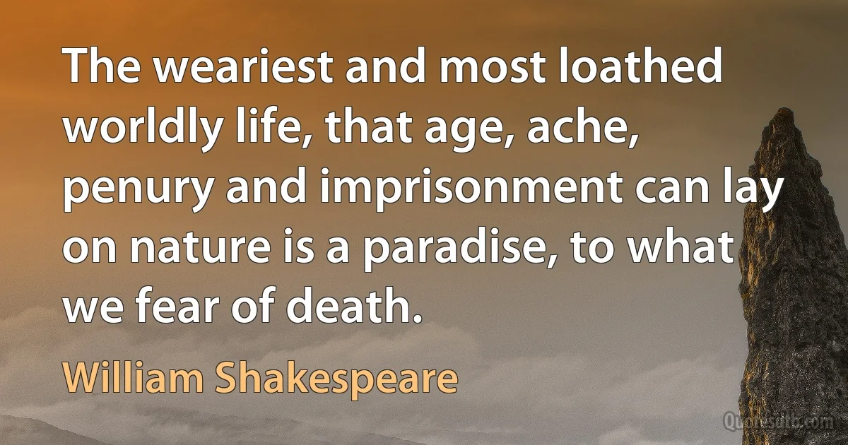 The weariest and most loathed worldly life, that age, ache, penury and imprisonment can lay on nature is a paradise, to what we fear of death. (William Shakespeare)