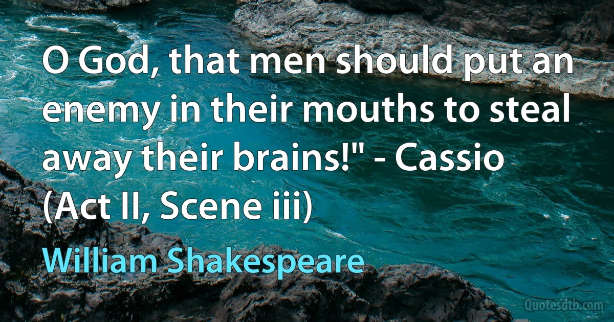 O God, that men should put an enemy in their mouths to steal away their brains!" - Cassio (Act II, Scene iii) (William Shakespeare)