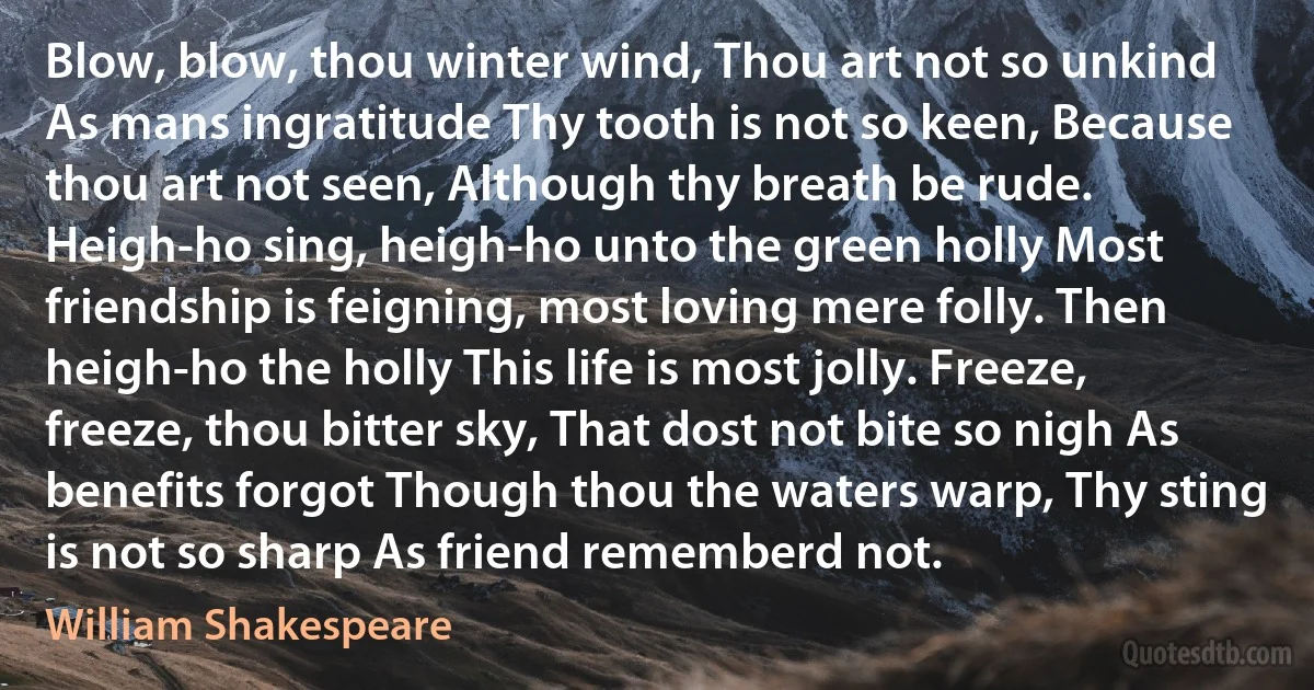 Blow, blow, thou winter wind, Thou art not so unkind As mans ingratitude Thy tooth is not so keen, Because thou art not seen, Although thy breath be rude. Heigh-ho sing, heigh-ho unto the green holly Most friendship is feigning, most loving mere folly. Then heigh-ho the holly This life is most jolly. Freeze, freeze, thou bitter sky, That dost not bite so nigh As benefits forgot Though thou the waters warp, Thy sting is not so sharp As friend rememberd not. (William Shakespeare)