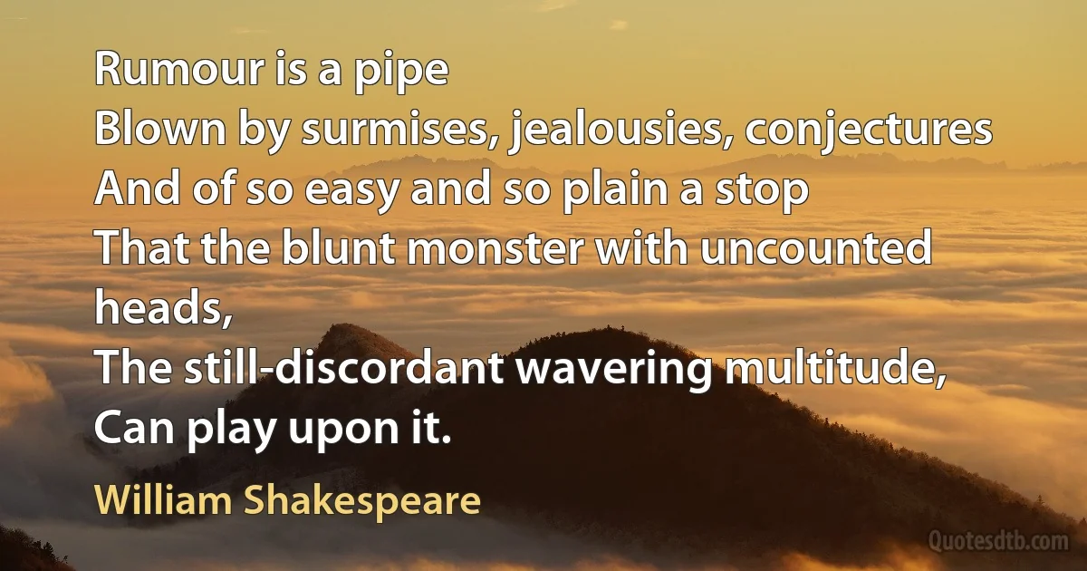 Rumour is a pipe
Blown by surmises, jealousies, conjectures
And of so easy and so plain a stop
That the blunt monster with uncounted heads,
The still-discordant wavering multitude,
Can play upon it. (William Shakespeare)