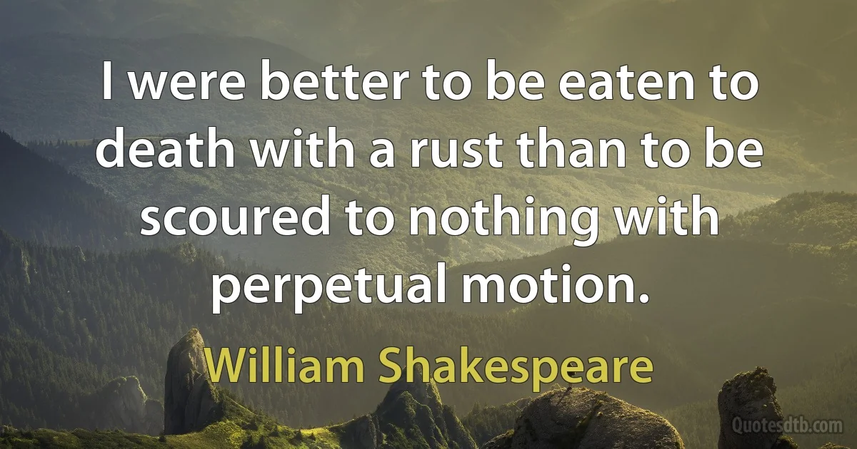 I were better to be eaten to death with a rust than to be scoured to nothing with perpetual motion. (William Shakespeare)