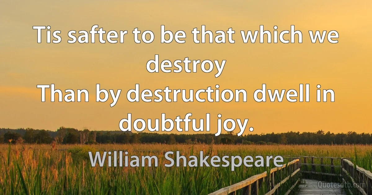 Tis safter to be that which we destroy
Than by destruction dwell in doubtful joy. (William Shakespeare)