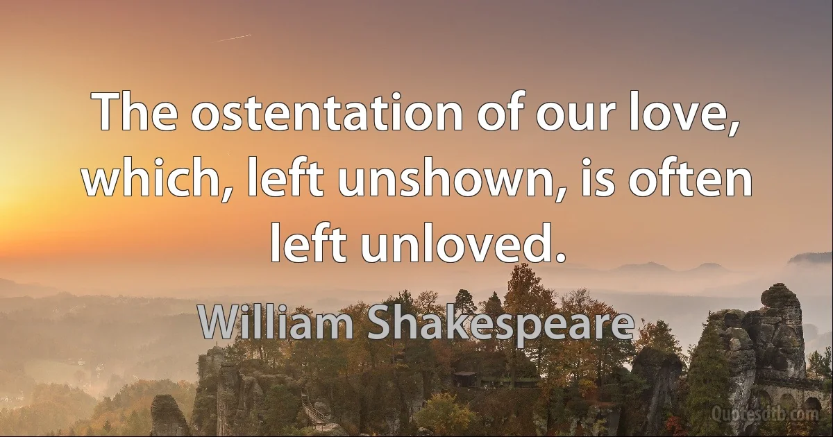 The ostentation of our love, which, left unshown, is often left unloved. (William Shakespeare)