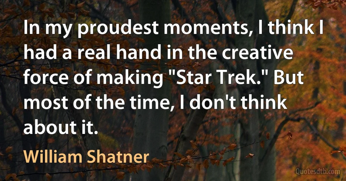 In my proudest moments, I think I had a real hand in the creative force of making "Star Trek." But most of the time, I don't think about it. (William Shatner)