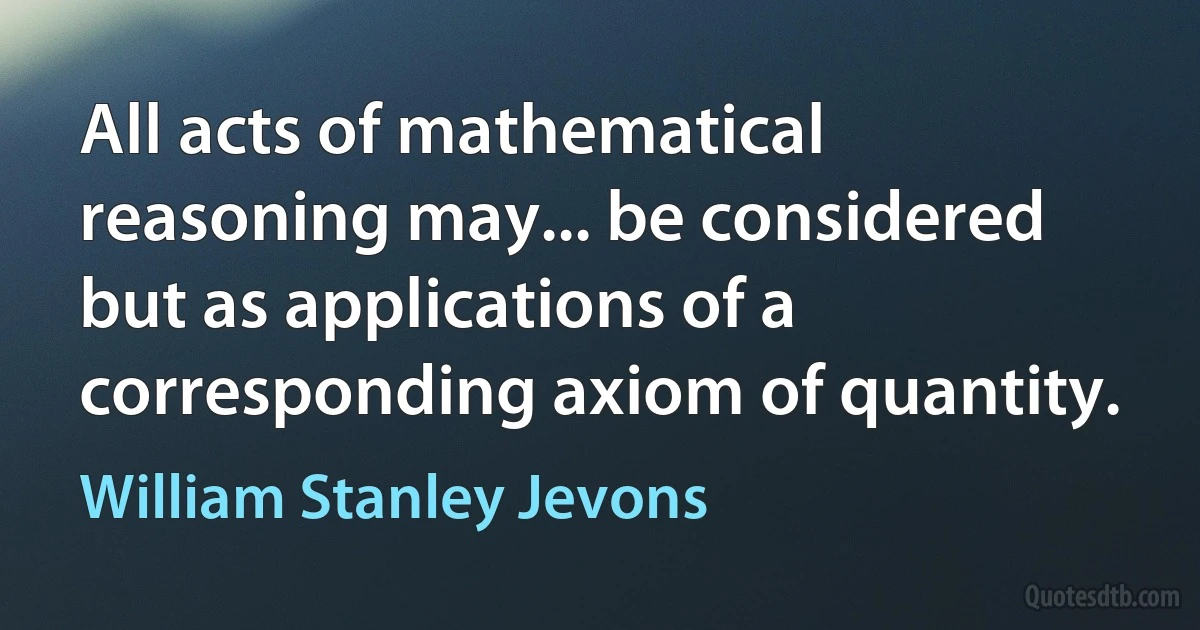 All acts of mathematical reasoning may... be considered but as applications of a corresponding axiom of quantity. (William Stanley Jevons)