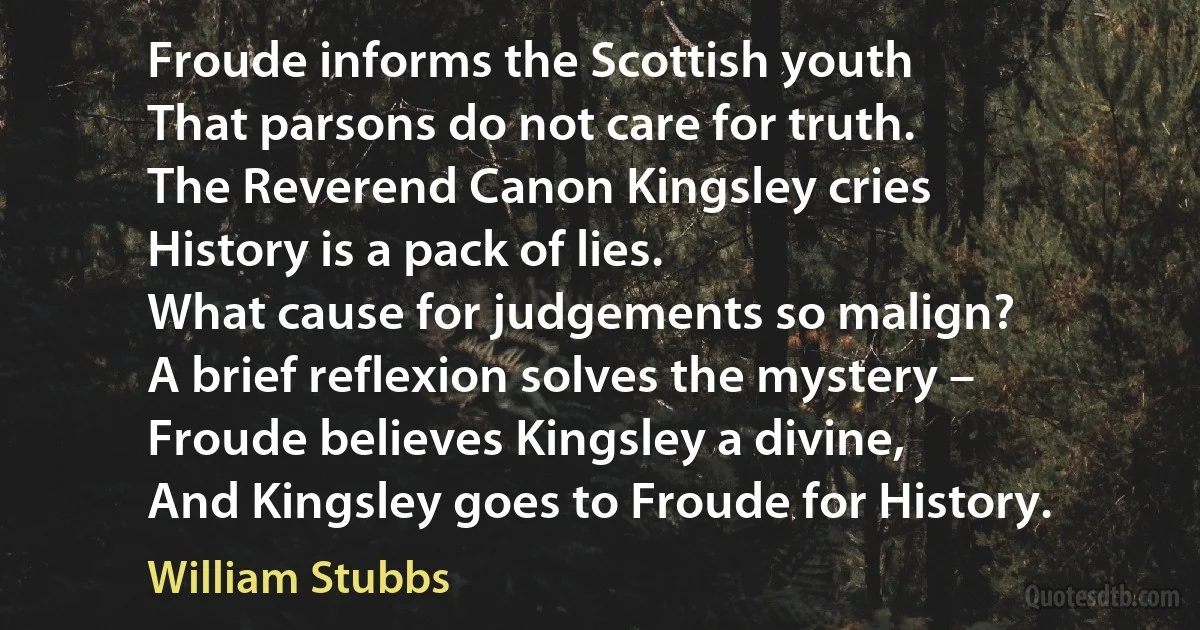 Froude informs the Scottish youth
That parsons do not care for truth.
The Reverend Canon Kingsley cries
History is a pack of lies.
What cause for judgements so malign?
A brief reflexion solves the mystery –
Froude believes Kingsley a divine,
And Kingsley goes to Froude for History. (William Stubbs)