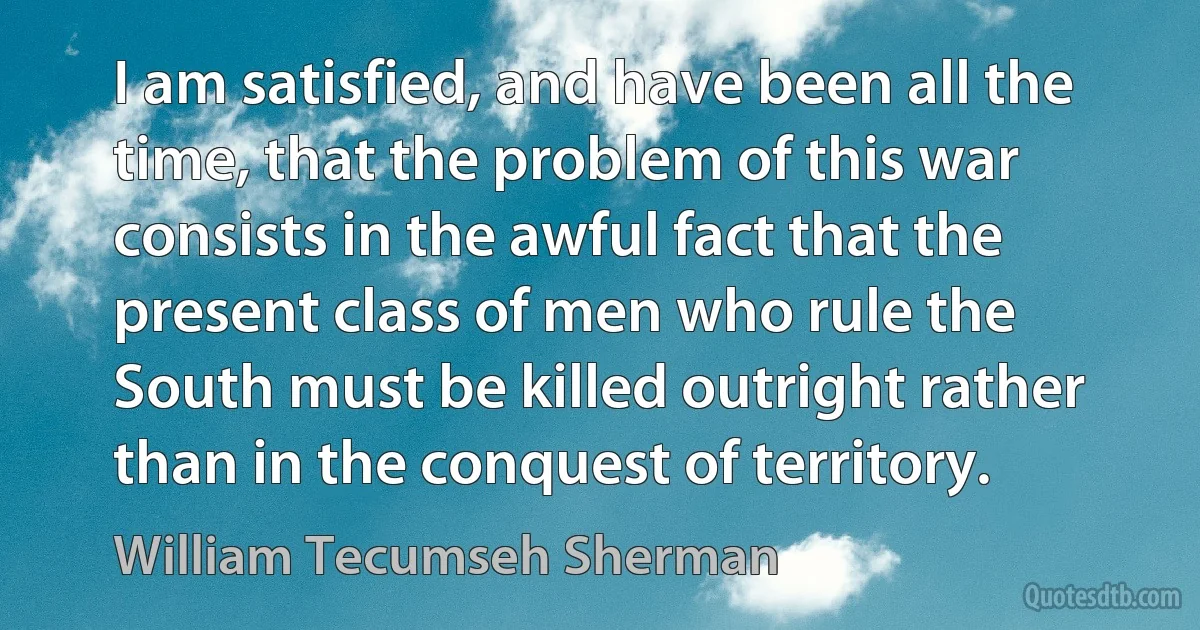 I am satisfied, and have been all the time, that the problem of this war consists in the awful fact that the present class of men who rule the South must be killed outright rather than in the conquest of territory. (William Tecumseh Sherman)