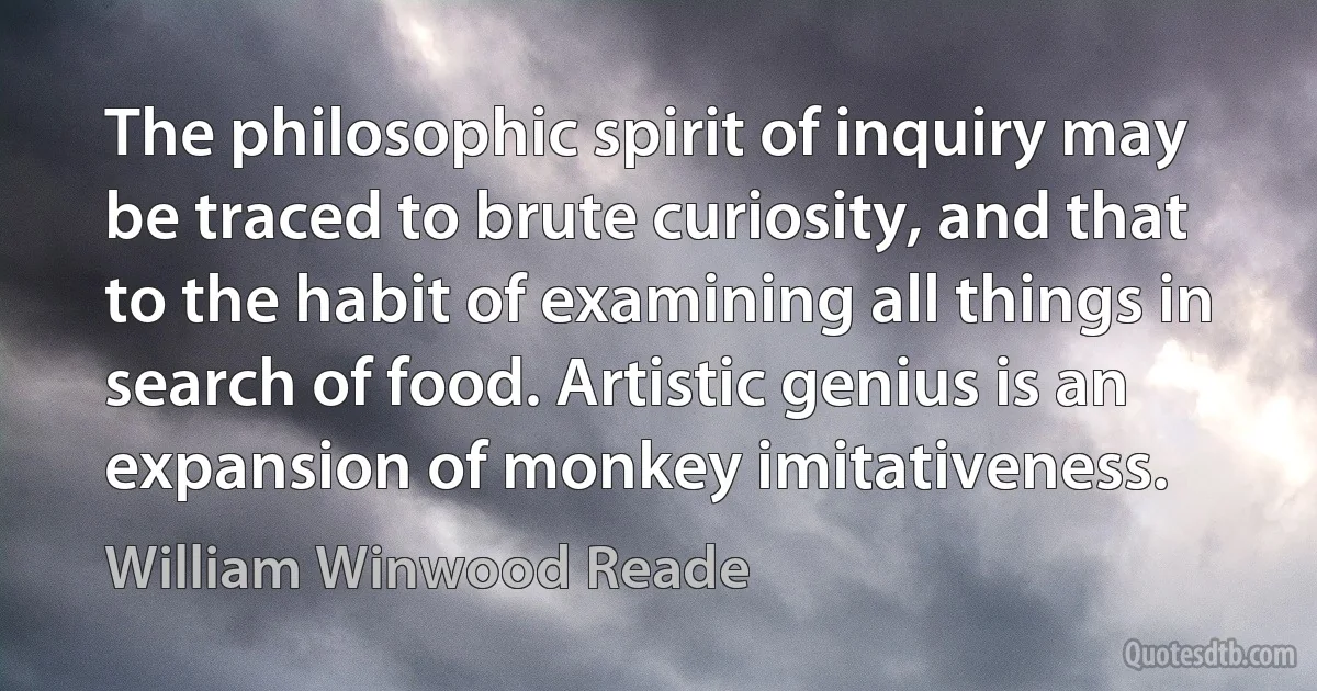 The philosophic spirit of inquiry may be traced to brute curiosity, and that to the habit of examining all things in search of food. Artistic genius is an expansion of monkey imitativeness. (William Winwood Reade)