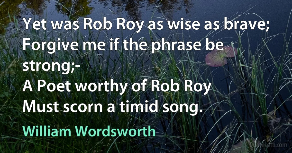 Yet was Rob Roy as wise as brave;
Forgive me if the phrase be strong;-
A Poet worthy of Rob Roy
Must scorn a timid song. (William Wordsworth)