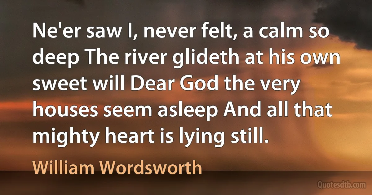 Ne'er saw I, never felt, a calm so deep The river glideth at his own sweet will Dear God the very houses seem asleep And all that mighty heart is lying still. (William Wordsworth)