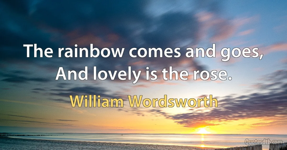 The rainbow comes and goes, And lovely is the rose. (William Wordsworth)